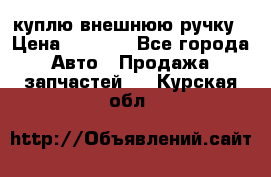 куплю внешнюю ручку › Цена ­ 2 000 - Все города Авто » Продажа запчастей   . Курская обл.